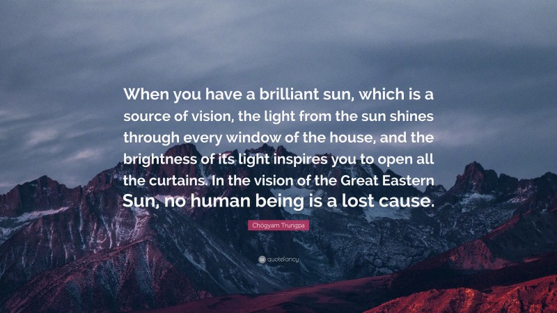 Chögyam Trungpa Quote: “When you have a brilliant sun, which is a source of vision, the light from the sun shines through every window of the house, and the brightness of its light inspires you to open all the curtains. In the vision of the Great Eastern Sun, no human being is a lost cause.”
