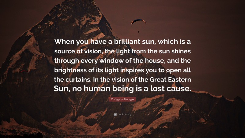 Chögyam Trungpa Quote: “When you have a brilliant sun, which is a source of vision, the light from the sun shines through every window of the house, and the brightness of its light inspires you to open all the curtains. In the vision of the Great Eastern Sun, no human being is a lost cause.”