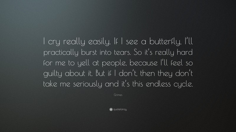 Grimes Quote: “I cry really easily. If I see a butterfly, I’ll practically burst into tears. So it’s really hard for me to yell at people, because I’ll feel so guilty about it. But if I don’t, then they don’t take me seriously and it’s this endless cycle.”