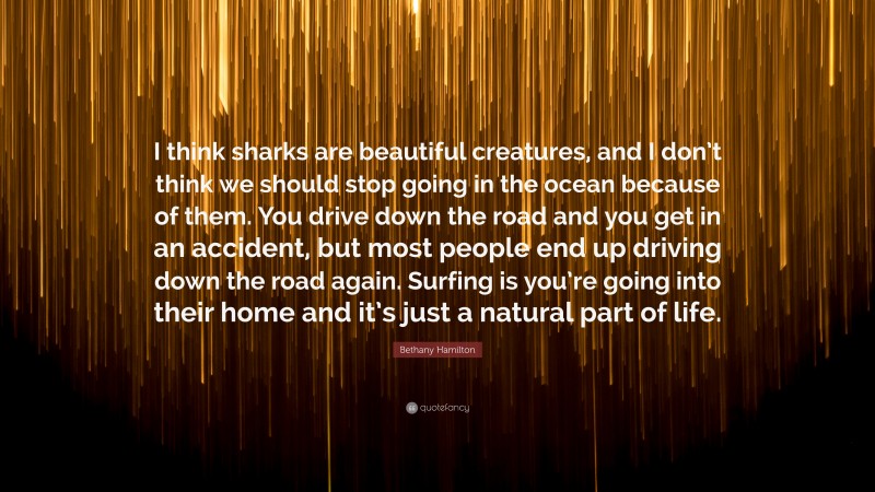 Bethany Hamilton Quote: “I think sharks are beautiful creatures, and I don’t think we should stop going in the ocean because of them. You drive down the road and you get in an accident, but most people end up driving down the road again. Surfing is you’re going into their home and it’s just a natural part of life.”