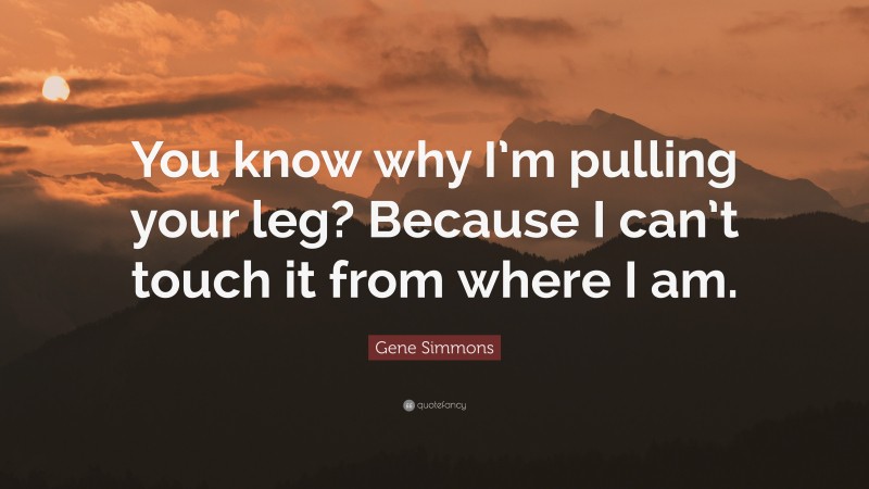 Gene Simmons Quote: “You know why I’m pulling your leg? Because I can’t touch it from where I am.”