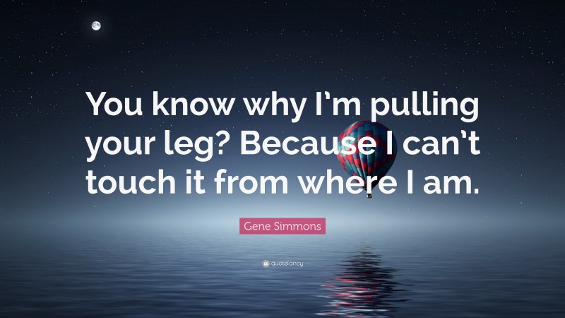 Gene Simmons Quote: “You know why I’m pulling your leg? Because I can’t touch it from where I am.”