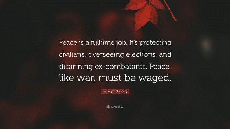 George Clooney Quote: “Peace is a fulltime job. It’s protecting civilians, overseeing elections, and disarming ex-combatants. Peace, like war, must be waged.”