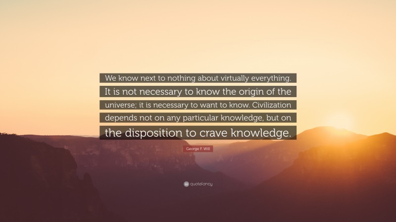 George F. Will Quote: “We know next to nothing about virtually everything. It is not necessary to know the origin of the universe; it is necessary to want to know. Civilization depends not on any particular knowledge, but on the disposition to crave knowledge.”