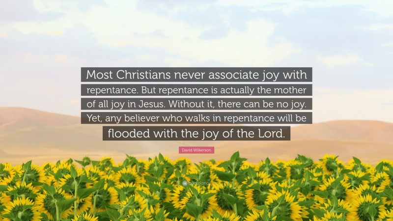 David Wilkerson Quote: “Most Christians never associate joy with repentance. But repentance is actually the mother of all joy in Jesus. Without it, there can be no joy. Yet, any believer who walks in repentance will be flooded with the joy of the Lord.”