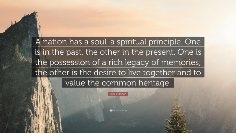 Ernest Renan Quote: “A nation has a soul, a spiritual principle. One is in the past, the other in the present. One is the possession of a rich legacy of memories; the other is the desire to live together and to value the common heritage.”