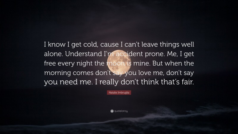 Natalie Imbruglia Quote: “I know I get cold, cause I can’t leave things well alone. Understand I’m accident prone. Me, I get free every night the moon is mine. But when the morning comes don’t say you love me, don’t say you need me. I really don’t think that’s fair.”