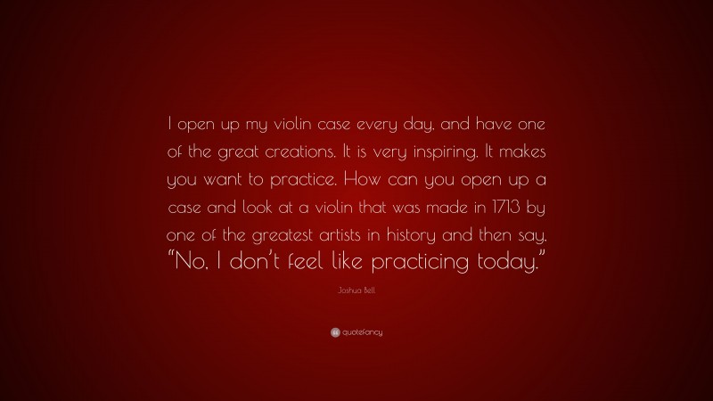 Joshua Bell Quote: “I open up my violin case every day, and have one of the great creations. It is very inspiring. It makes you want to practice. How can you open up a case and look at a violin that was made in 1713 by one of the greatest artists in history and then say, “No, I don’t feel like practicing today.””