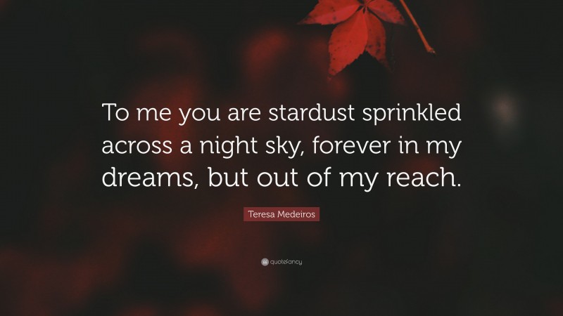 Teresa Medeiros Quote: “To me you are stardust sprinkled across a night sky, forever in my dreams, but out of my reach.”