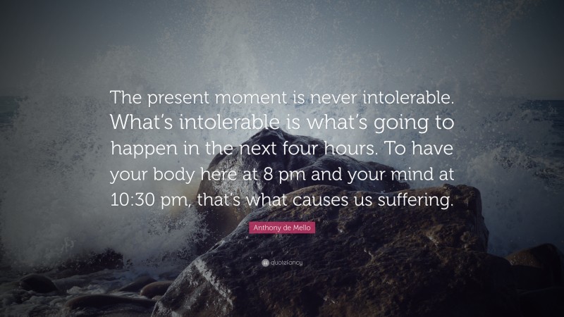 Anthony de Mello Quote: “The present moment is never intolerable. What’s intolerable is what’s going to happen in the next four hours. To have your body here at 8 pm and your mind at 10:30 pm, that’s what causes us suffering.”