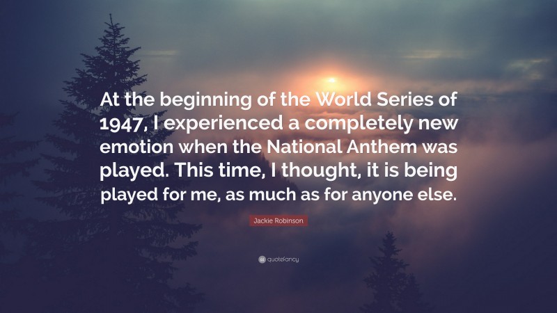 Jackie Robinson Quote: “At the beginning of the World Series of 1947, I experienced a completely new emotion when the National Anthem was played. This time, I thought, it is being played for me, as much as for anyone else.”