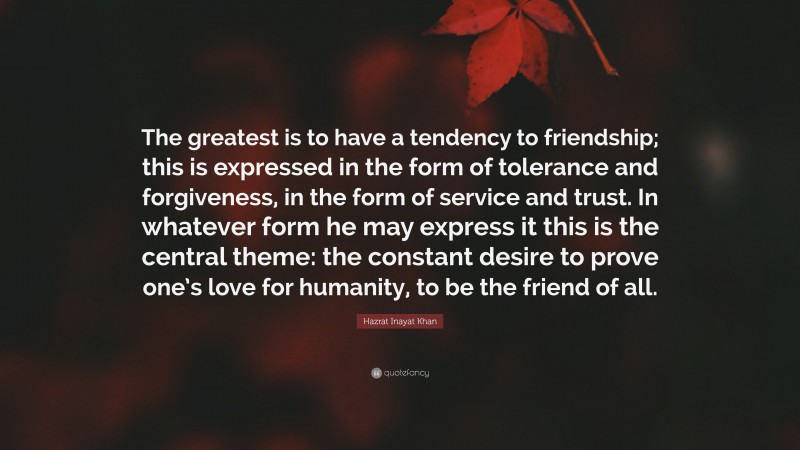 Hazrat Inayat Khan Quote: “The greatest is to have a tendency to friendship; this is expressed in the form of tolerance and forgiveness, in the form of service and trust. In whatever form he may express it this is the central theme: the constant desire to prove one’s love for humanity, to be the friend of all.”