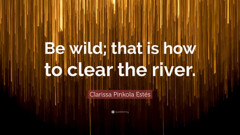 Clarissa Pinkola Estés Quote: “Be wild; that is how to clear the river.”