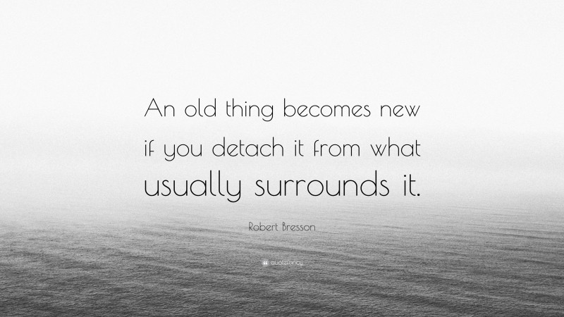Robert Bresson Quote: “An old thing becomes new if you detach it from what usually surrounds it.”