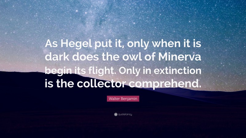 Walter Benjamin Quote: “As Hegel put it, only when it is dark does the owl of Minerva begin its flight. Only in extinction is the collector comprehend.”
