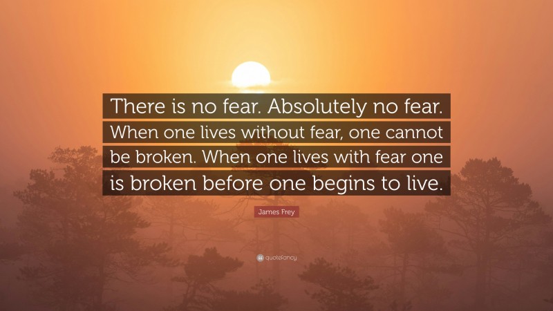 James Frey Quote: “There is no fear. Absolutely no fear. When one lives without fear, one cannot be broken. When one lives with fear one is broken before one begins to live.”