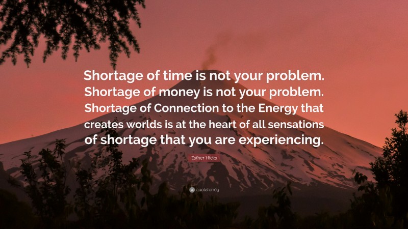 Esther Hicks Quote: “Shortage of time is not your problem. Shortage of money is not your problem. Shortage of Connection to the Energy that creates worlds is at the heart of all sensations of shortage that you are experiencing.”