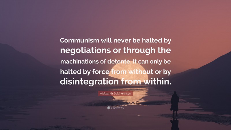 Aleksandr Solzhenitsyn Quote: “Communism will never be halted by negotiations or through the machinations of detente. It can only be halted by force from without or by disintegration from within.”