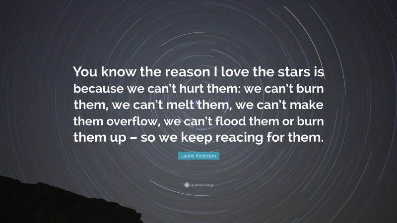 Laurie Anderson Quote: “You know the reason I love the stars is because we can’t hurt them: we can’t burn them, we can’t melt them, we can’t make them overflow, we can’t flood them or burn them up – so we keep reacing for them.”