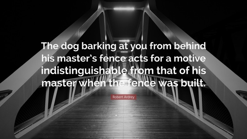 Robert Ardrey Quote: “The dog barking at you from behind his master’s fence acts for a motive indistinguishable from that of his master when the fence was built.”