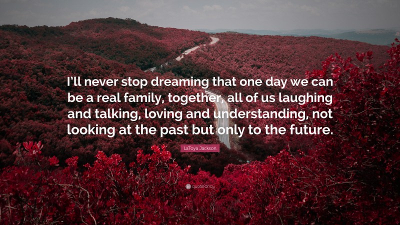 LaToya Jackson Quote: “I’ll never stop dreaming that one day we can be a real family, together, all of us laughing and talking, loving and understanding, not looking at the past but only to the future.”