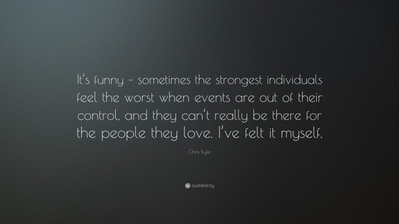 Chris Kyle Quote: “It’s funny – sometimes the strongest individuals feel the worst when events are out of their control, and they can’t really be there for the people they love. I’ve felt it myself.”