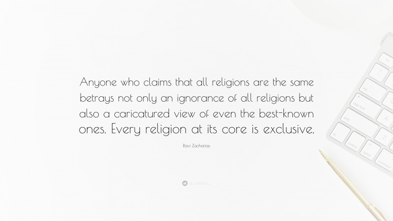 Ravi Zacharias Quote: “Anyone who claims that all religions are the same betrays not only an ignorance of all religions but also a caricatured view of even the best-known ones. Every religion at its core is exclusive.”