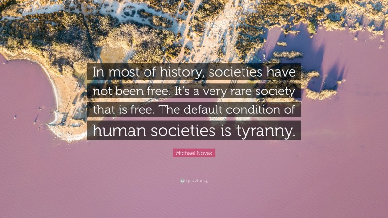 Michael Novak Quote: “In most of history, societies have not been free. It’s a very rare society that is free. The default condition of human societies is tyranny.”
