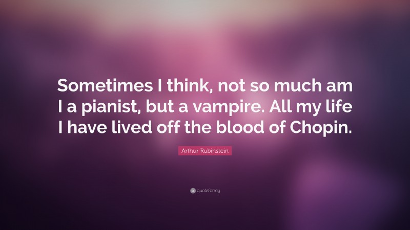 Arthur Rubinstein Quote: “Sometimes I think, not so much am I a pianist, but a vampire. All my life I have lived off the blood of Chopin.”