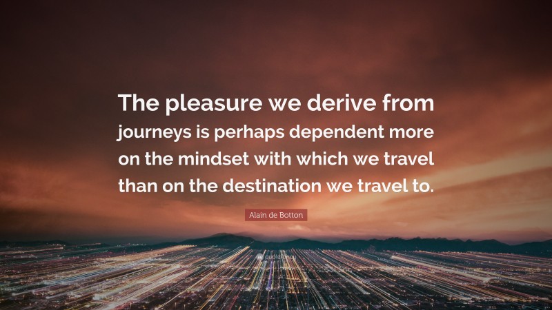 Alain de Botton Quote: “The pleasure we derive from journeys is perhaps dependent more on the mindset with which we travel than on the destination we travel to.”