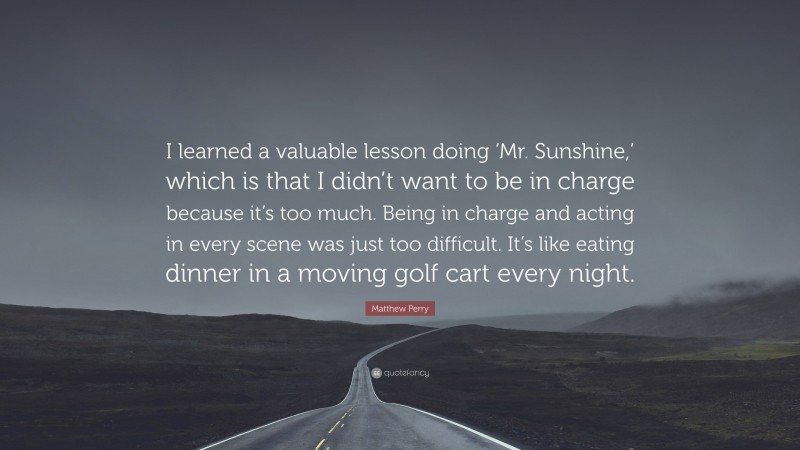 Matthew Perry Quote: “I learned a valuable lesson doing ‘Mr. Sunshine,’ which is that I didn’t want to be in charge because it’s too much. Being in charge and acting in every scene was just too difficult. It’s like eating dinner in a moving golf cart every night.”