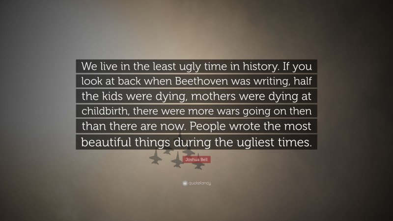 Joshua Bell Quote: “We live in the least ugly time in history. If you look at back when Beethoven was writing, half the kids were dying, mothers were dying at childbirth, there were more wars going on then than there are now. People wrote the most beautiful things during the ugliest times.”