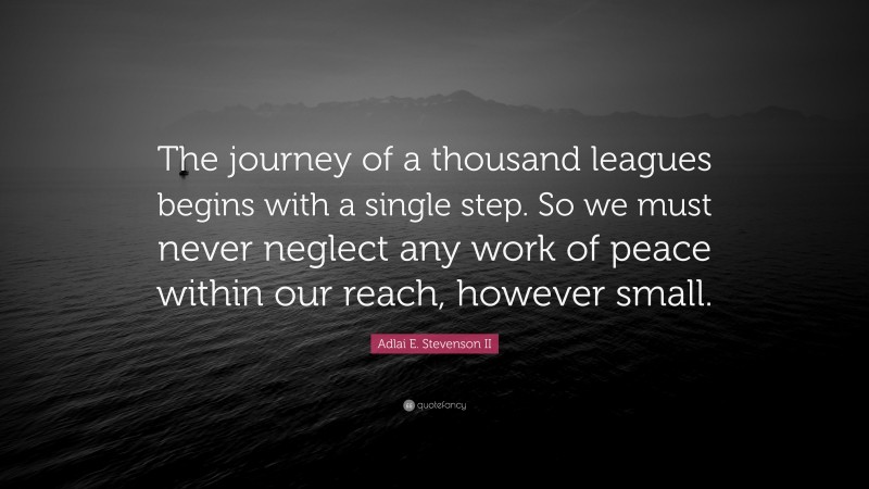 Adlai E. Stevenson II Quote: “The journey of a thousand leagues begins with a single step. So we must never neglect any work of peace within our reach, however small.”