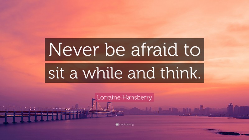 Lorraine Hansberry Quote: “Never be afraid to sit a while and think.”