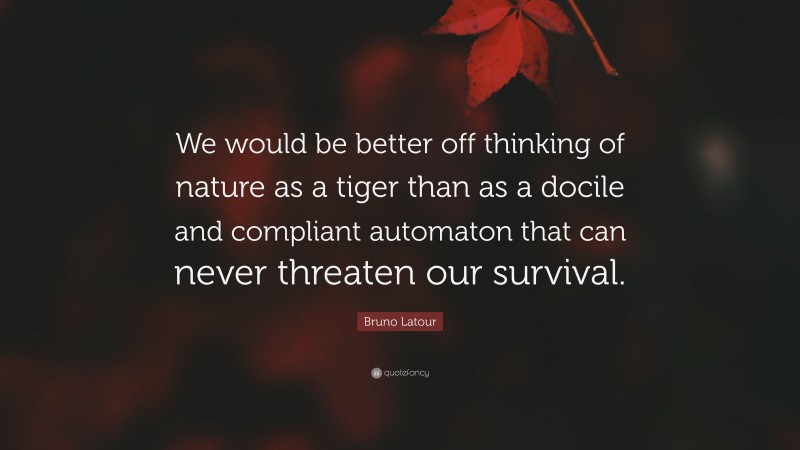 Bruno Latour Quote: “We would be better off thinking of nature as a tiger than as a docile and compliant automaton that can never threaten our survival.”