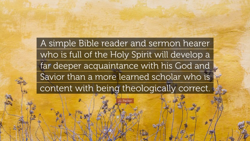 J.I. Packer Quote: “A simple Bible reader and sermon hearer who is full of the Holy Spirit will develop a far deeper acquaintance with his God and Savior than a more learned scholar who is content with being theologically correct.”