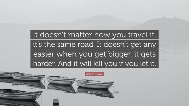 James Brown Quote: “It doesn’t matter how you travel it, it’s the same road. It doesn’t get any easier when you get bigger, it gets harder. And it will kill you if you let it.”