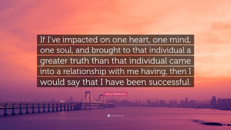 Harry Belafonte Quote: “If I’ve impacted on one heart, one mind, one soul, and brought to that individual a greater truth than that individual came into a relationship with me having, then I would say that I have been successful.”