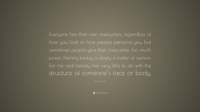Devon Aoki Quote: “Everyone has their own insecurities, regardless of how you look or how people perceive you, but sometimes people give their insecurities too much power. Defining beauty is simply a matter of opinion. For me, real beauty has very little to do with the structure of someone’s face or body.”