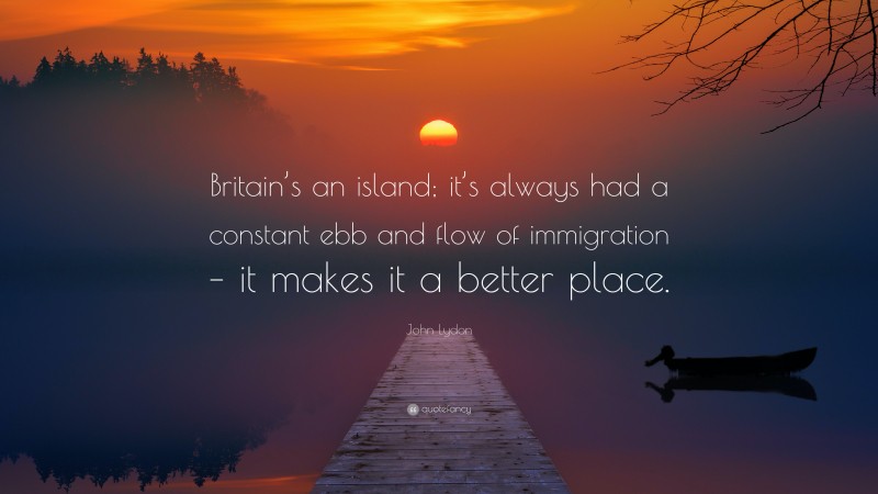 John Lydon Quote: “Britain’s an island; it’s always had a constant ebb and flow of immigration – it makes it a better place.”