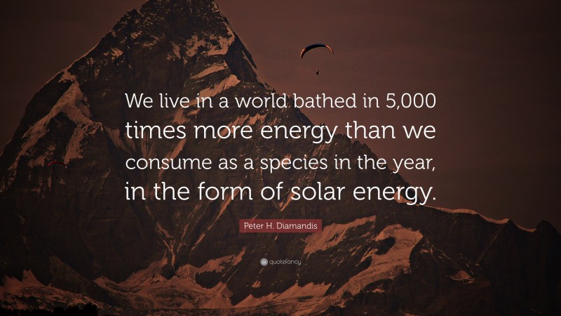 Peter H. Diamandis Quote: “We live in a world bathed in 5,000 times more energy than we consume as a species in the year, in the form of solar energy.”