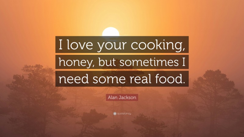 Alan Jackson Quote: “I love your cooking, honey, but sometimes I need some real food.”