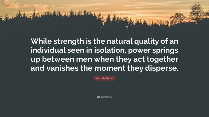 Hannah Arendt Quote: “While strength is the natural quality of an individual seen in isolation, power springs up between men when they act together and vanishes the moment they disperse.”