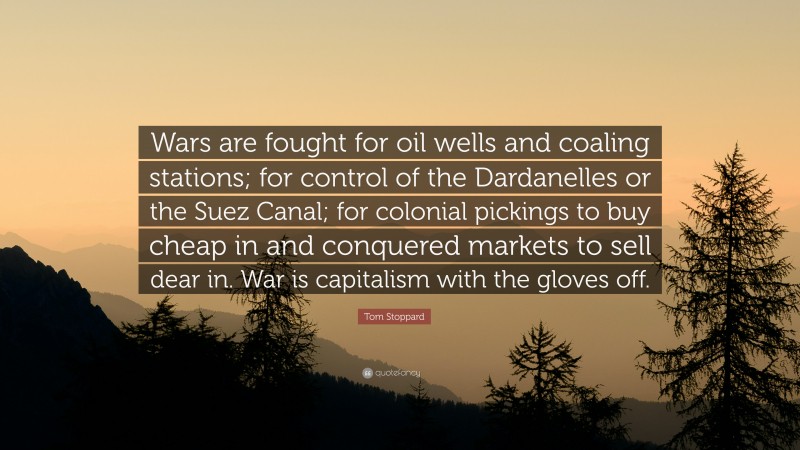 Tom Stoppard Quote: “Wars are fought for oil wells and coaling stations; for control of the Dardanelles or the Suez Canal; for colonial pickings to buy cheap in and conquered markets to sell dear in. War is capitalism with the gloves off.”