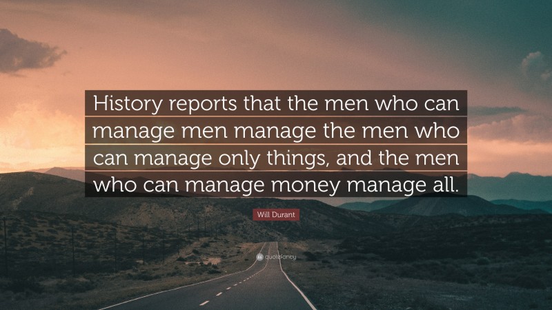 Will Durant Quote: “History reports that the men who can manage men manage the men who can manage only things, and the men who can manage money manage all.”