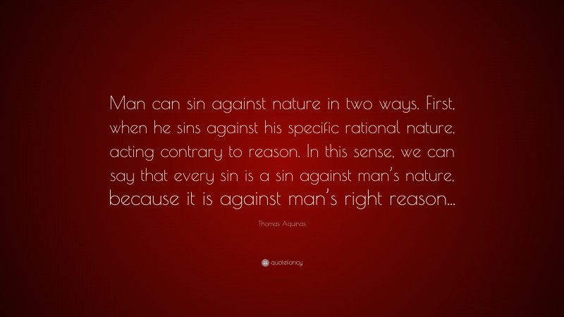 Thomas Aquinas Quote: “Man can sin against nature in two ways. First, when he sins against his specific rational nature, acting contrary to reason. In this sense, we can say that every sin is a sin against man’s nature, because it is against man’s right reason...”
