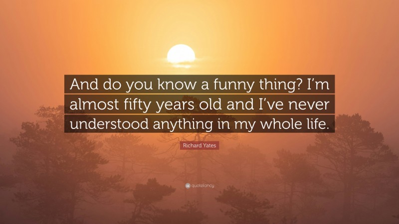 Richard Yates Quote: “And do you know a funny thing? I’m almost fifty years old and I’ve never understood anything in my whole life.”
