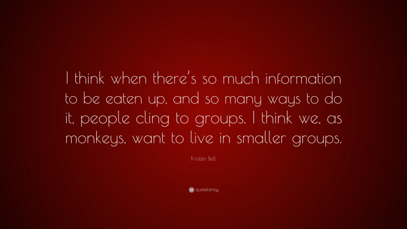 Kristen Bell Quote: “I think when there’s so much information to be eaten up, and so many ways to do it, people cling to groups. I think we, as monkeys, want to live in smaller groups.”