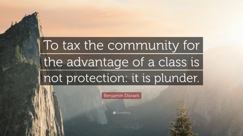 Benjamin Disraeli Quote: “To tax the community for the advantage of a class is not protection: it is plunder.”