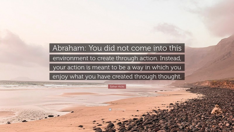 Esther Hicks Quote: “Abraham: You did not come into this environment to create through action. Instead, your action is meant to be a way in which you enjoy what you have created through thought.”